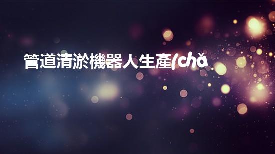 管道清淤機器人生產(chǎn)廠家有哪些公司？找到最佳選擇！